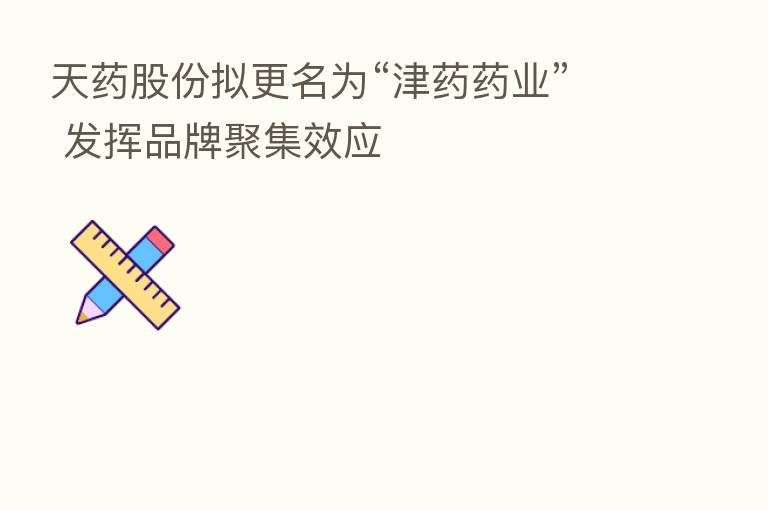 天药股份拟更名为“津药药业” 发挥品牌聚集效应