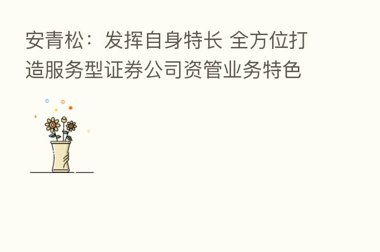安青松:发挥自身特长 全方位打造服务型证券公司资管业务特色