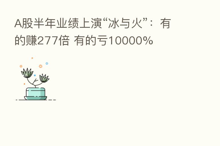A股半年业绩上演“冰与火”:有的赚277倍 有的亏10000%