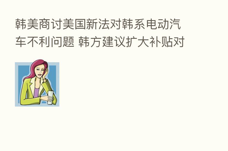 韩美商讨美国新法对韩系电动汽车不利问题 韩方建议扩大补贴对象