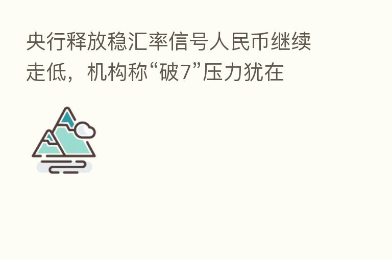 央行释放稳汇率信号人民币继续走低，机构称“破7”压力犹在