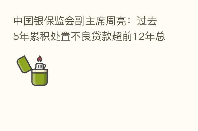 中国银保监会副主席周亮:过去5年累积处置不良贷款超前12年总和 重大隐患被“精准拆弹”