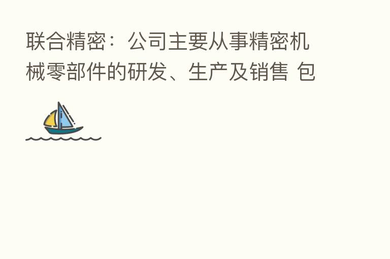 联合精密:公司主要从事精密机械零部件的研发、生产及销售 包括活塞、轴承、气缸、曲轴等
