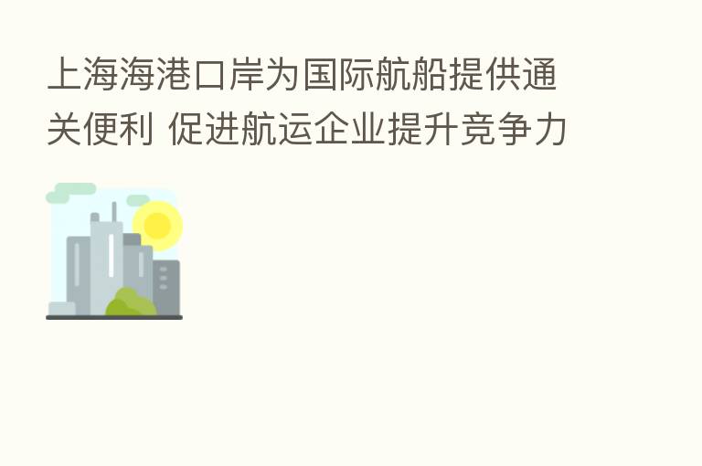上海海港口岸为国际航船提供通关便利 促进航运企业提升竞争力