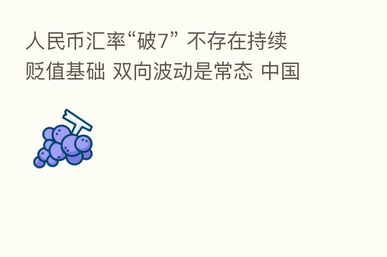 人民币汇率“破7” 不存在持续贬值基础 双向波动是常态 中国资产仍具吸引力