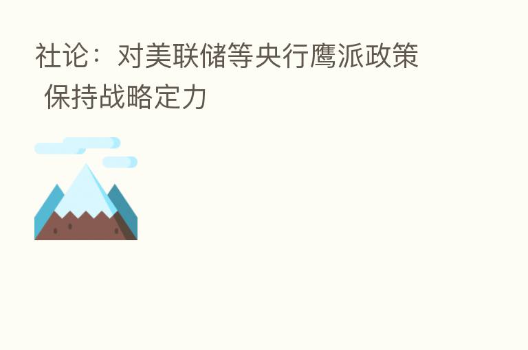 社论:对美联储等央行鹰派政策 保持战略定力