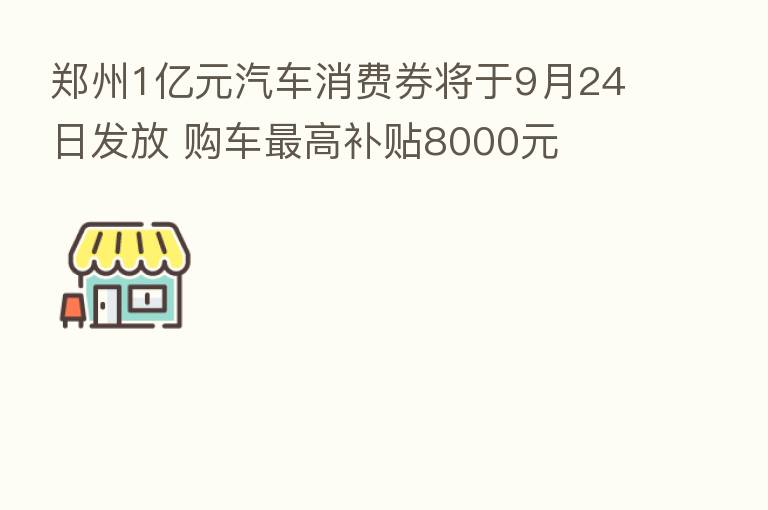 郑州1亿元汽车消费券将于9月24日发放 购车 高补贴8000元