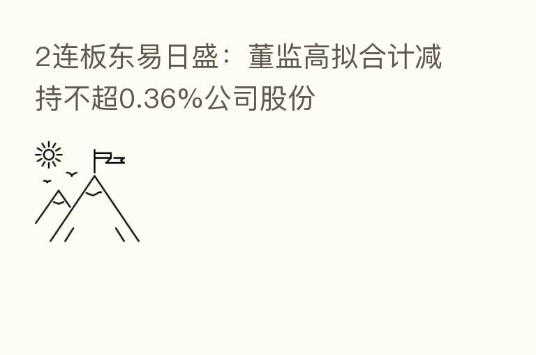2连板东易日盛：董监高拟合计减持不超0.36%公司股份