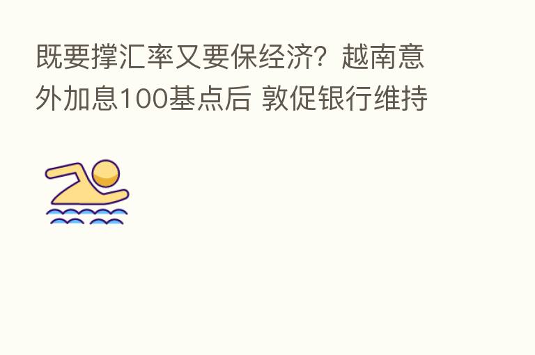 既要撑汇率又要保经济?越南意外加息100基点后 敦促银行维持贷款利率不变