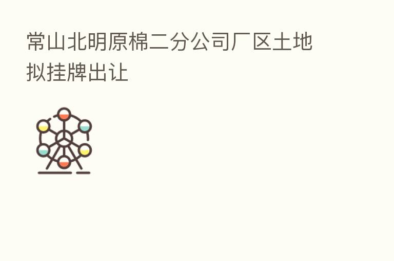 常山北明原棉二分公司厂区土地拟挂牌出让