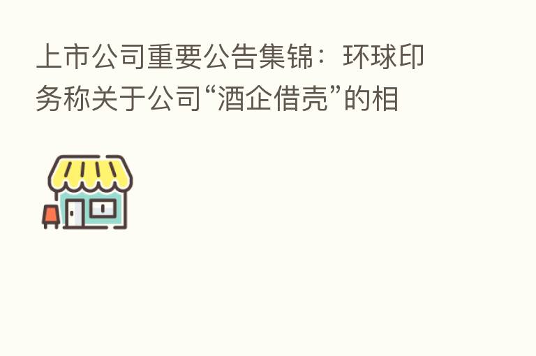 上市公司重要公告集锦：环球印务称关于公司“酒企借壳”的相关传闻不属实