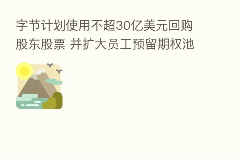 字节计划使用不超30亿美元回购股东股票 并扩大员工预留期权池
