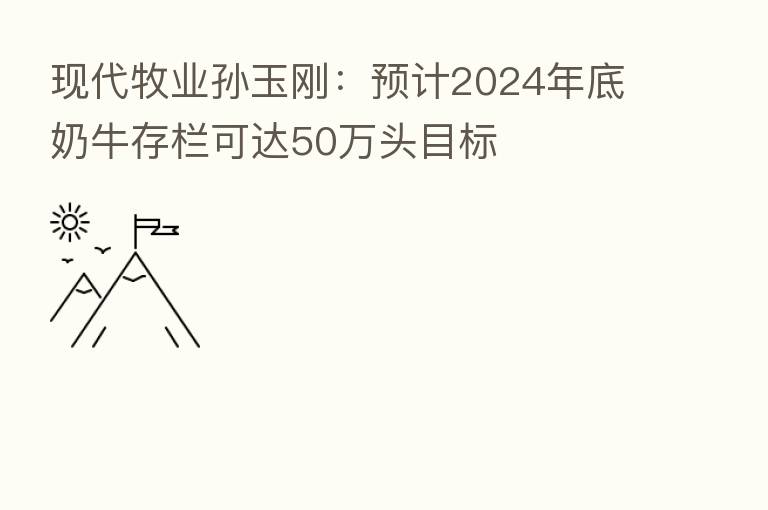 现代牧业孙玉刚:预计2024年底奶牛存栏可达50万头目标