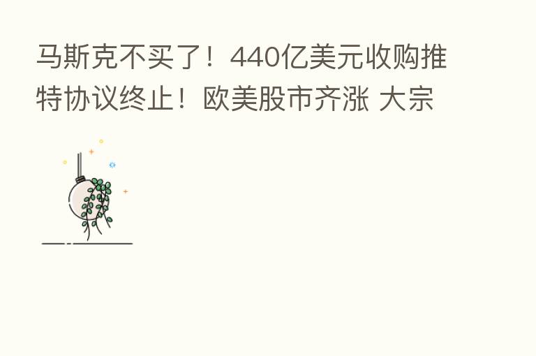 马斯克不买了!440亿美元收购推特协议终止!欧美股市齐涨 大宗商品反弹 美联储官员:强烈倾向加息75个基点
