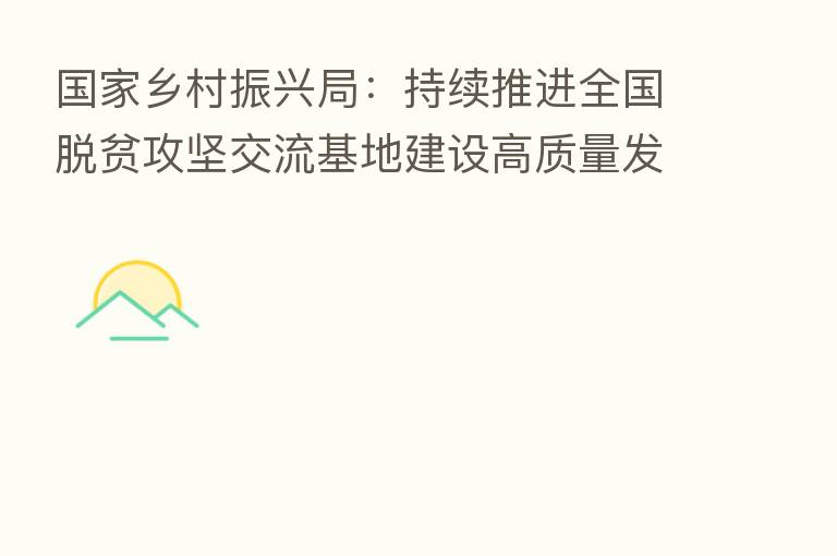 国家乡村振兴局:持续推进全国脱贫攻坚交流基地建设高质量发展