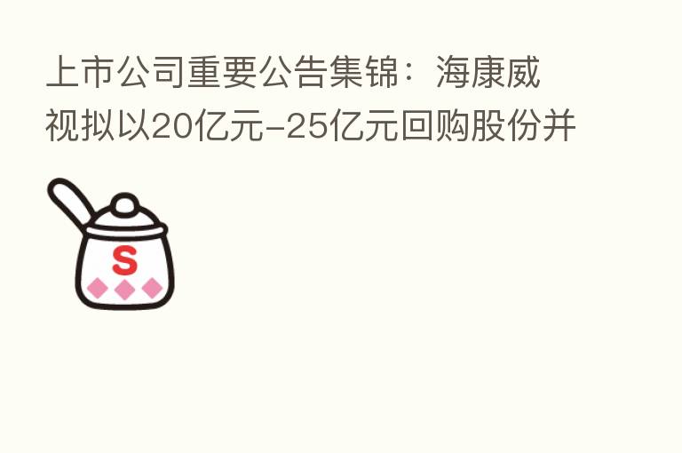 上市公司重要公告集锦:海康威视拟以20亿元-25亿元回购股份并注销