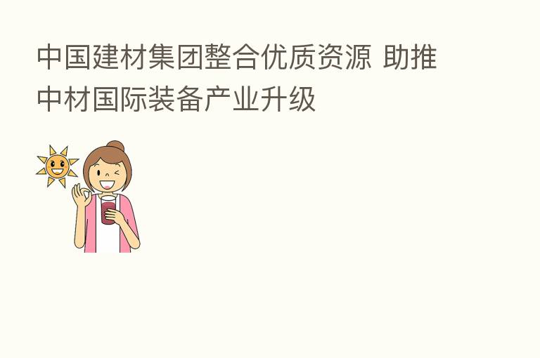中国建材集团整合优质资源 助推中材国际装备产业升级