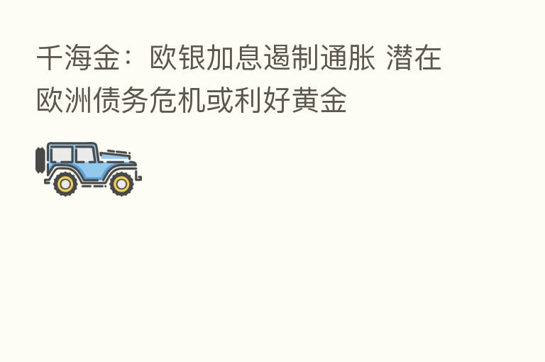 千海金:欧银加息遏制通胀 潜在欧洲债务危机或利好黄金