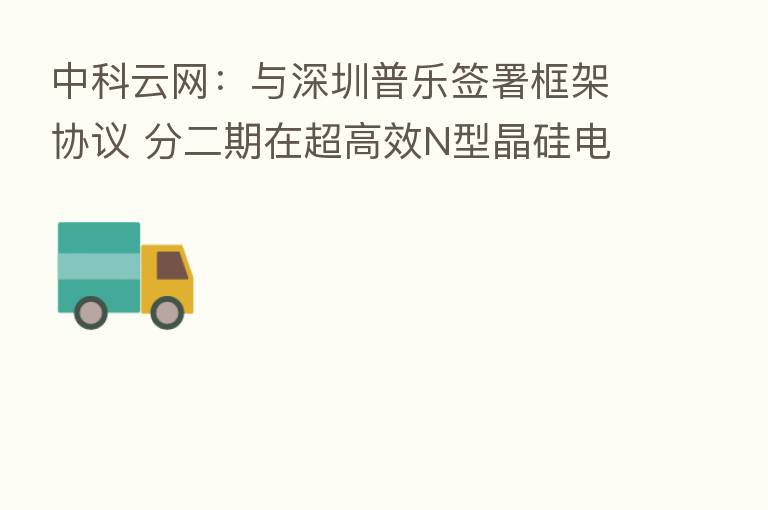中科云网:与深圳普乐签署框架协议 分二期在超高效N型晶硅电池研发和生产制造领域开展合作