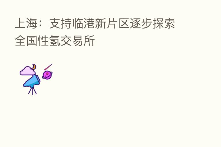 上海:支持临港新片区逐步探索全国性氢交易所
