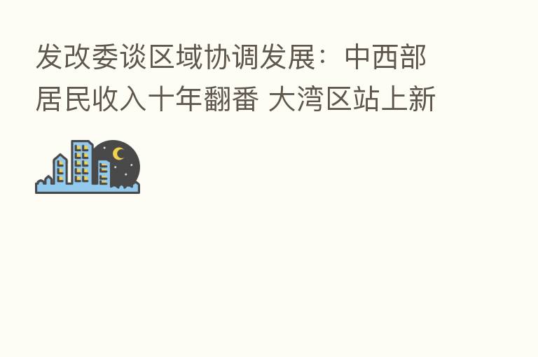 发改委谈区域协调发展：中西部居民收入十年翻番 大湾区站上新起点、北三县承接产业转移已成型