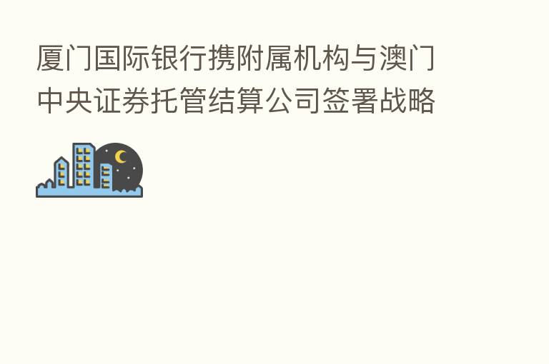 厦门国际银行携附属机构与澳门中央证券托管结算公司签署战略合作协议