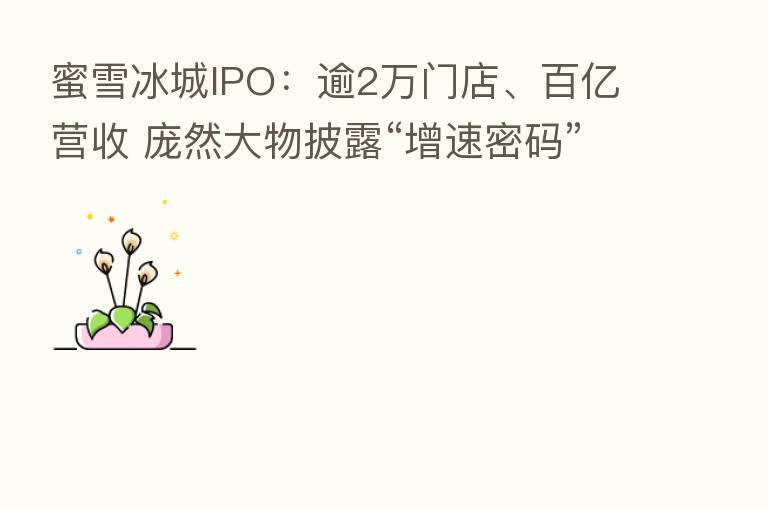 蜜雪冰城IPO:逾2万门店、百亿营收 庞然大物披露“增速密码”