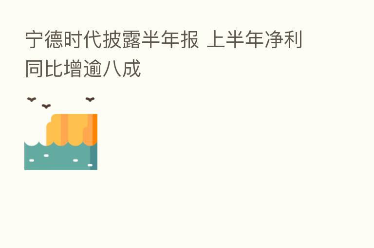 宁德时代披露半年报 上半年净利同比增逾八成