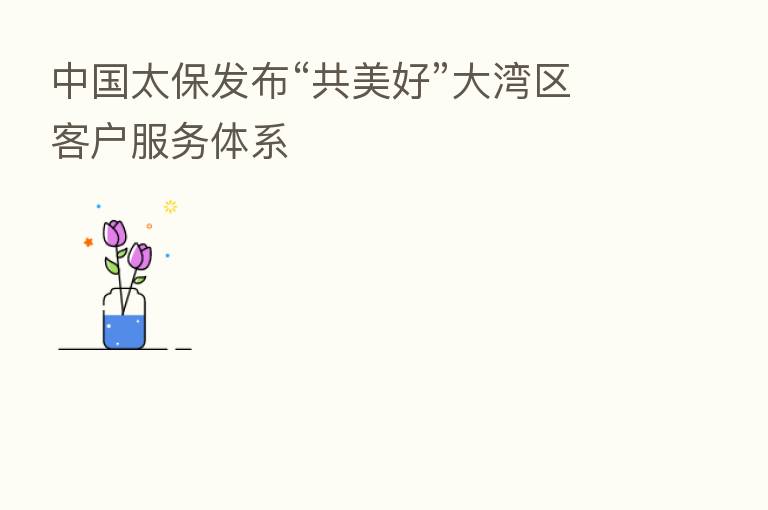 中国太保发布“共美好”大湾区客户服务体系