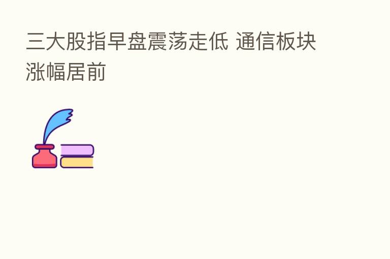 三大股指早盘震荡走低 通信板块涨幅居前