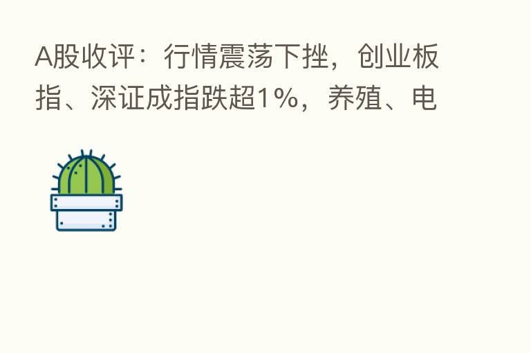 A股收评:行情震荡下挫,创业板指、深证成指跌超1%,养殖、电力、汽车等板块走弱