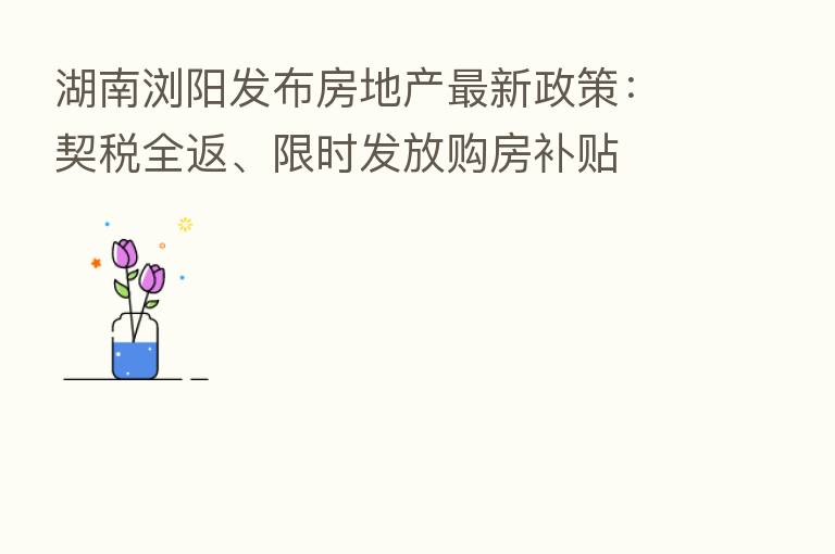 湖南浏阳发布房地产新 政策:契税全返、限时发放购房补贴