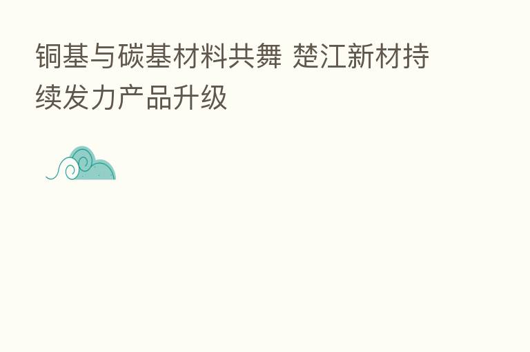 铜基与碳基材料共舞 楚江新材持续发力产品升级
