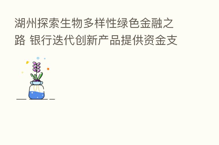 湖州探索生物多样性绿色金融之路 银行迭代创新产品提供资金支持