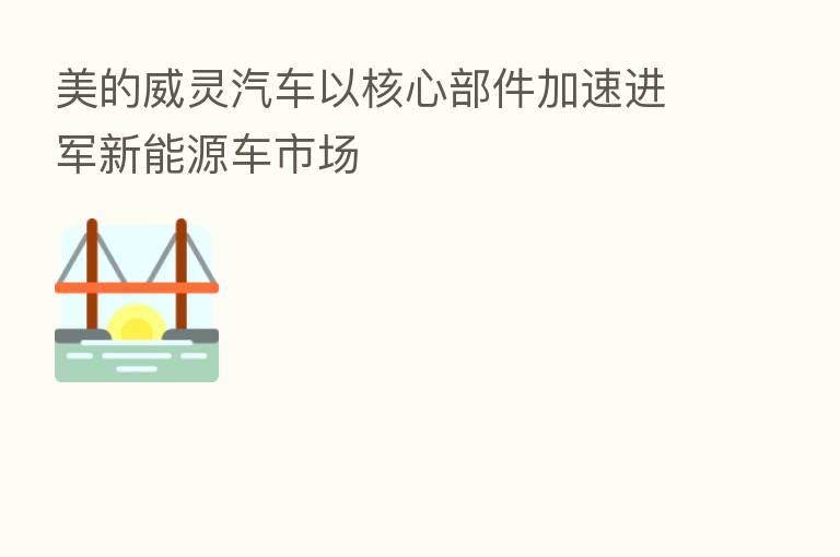 美的威灵汽车以核心部件加速进军新能源车市场