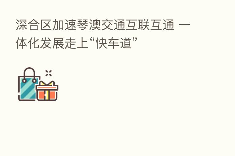 深合区加速琴澳交通互联互通 一体化发展走上“快车道”