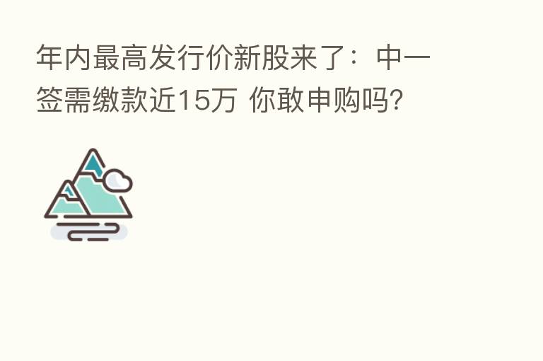 年内 高发行价新股来了:中一签需缴款近15万 你敢申购吗?