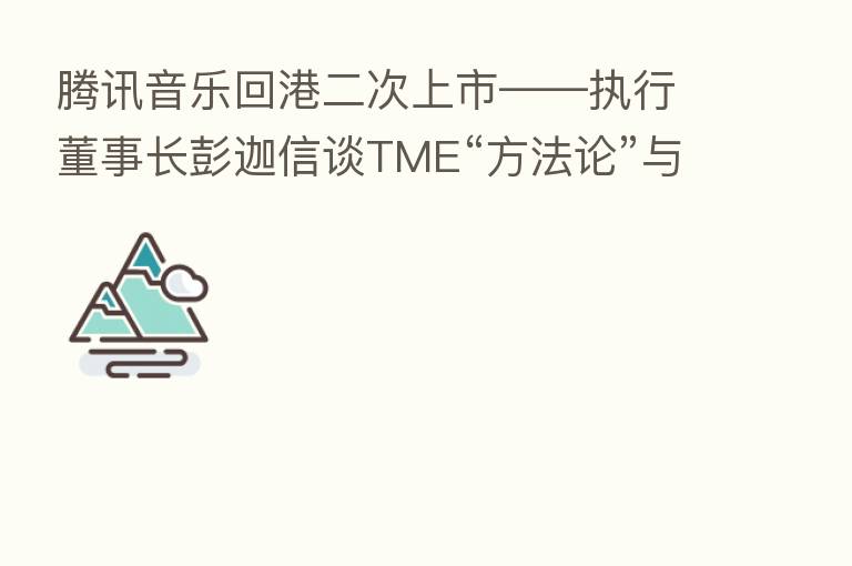 腾讯音乐回港二次上市——执行董事长彭迦信谈TME“方法论”与“核心驱动”