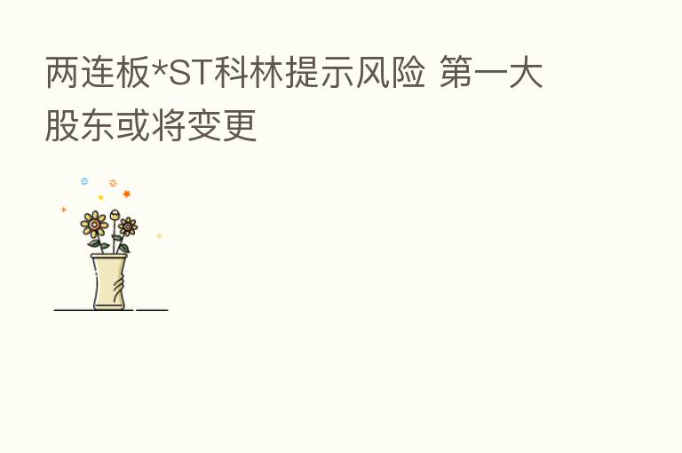 两连板*ST科林提示风险 一大股东或将变更