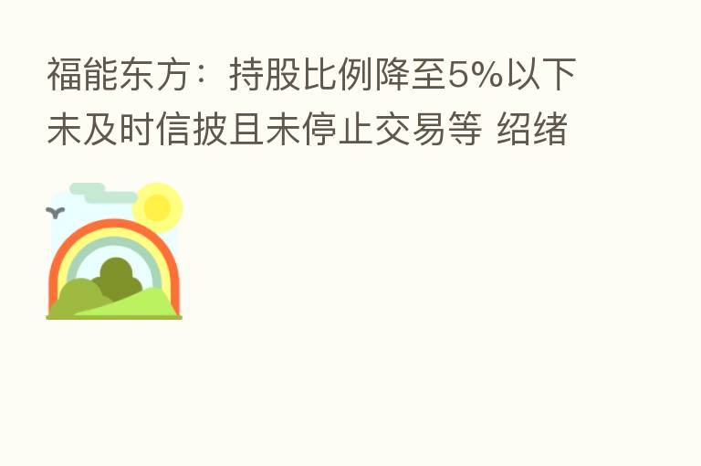 福能东方：持股比例降至5%以下未及时信披且未停止交易等 绍绪投资及一致行动人收深交所监管函