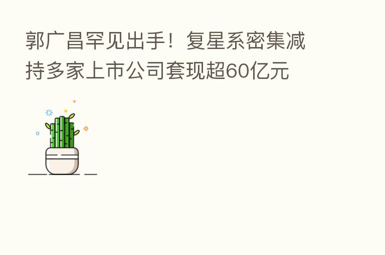 郭广昌罕见出手!复星系密集减持多家上市公司套现超60亿元
