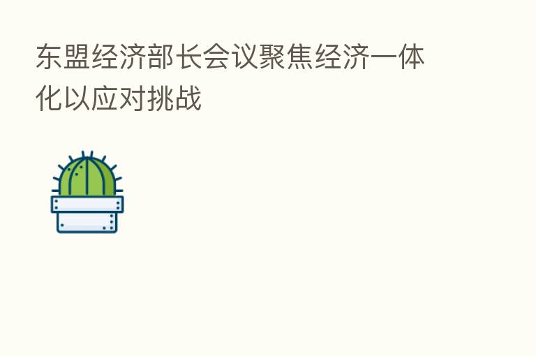 东盟经济部长会议聚焦经济一体化以应对挑战