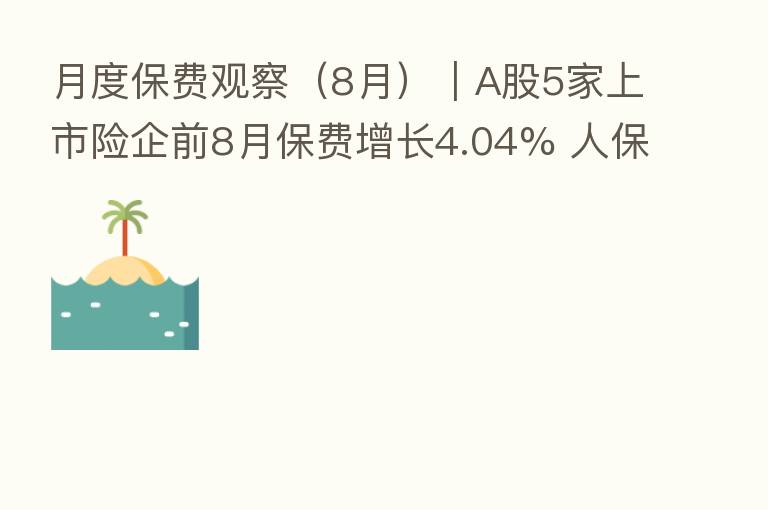 月度保费观察(8月)|A股5家上市险企前8月保费增长4.04% 人保寿险单月环比降幅 大
