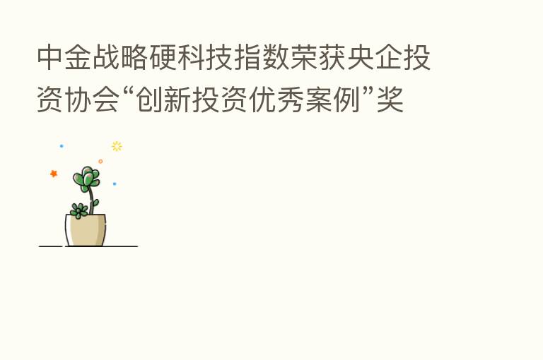 中金战略硬科技指数荣获央企投资协会“创新投资优秀案例”奖