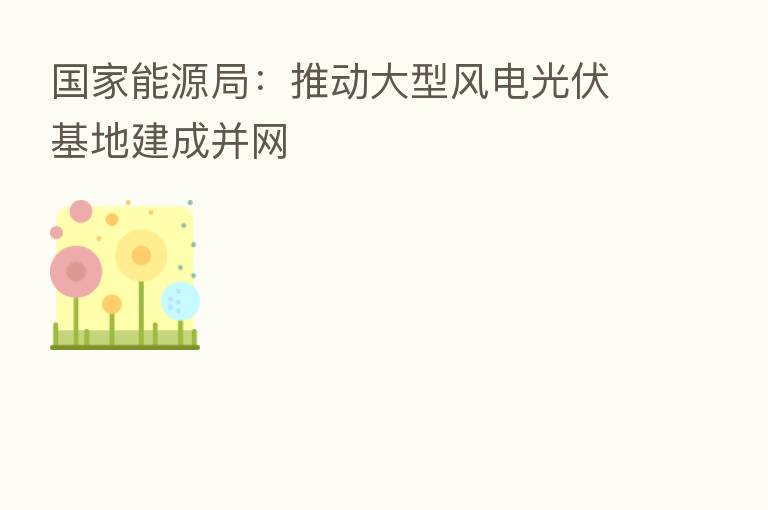 国家能源局：推动大型风电光伏基地建成并网
