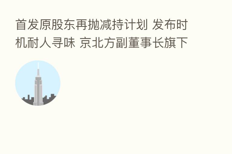 首发原股东再抛减持计划 发布时机耐人寻味 京北方副董事长旗下公司拟“踩线减持”