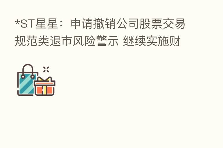 *ST星星:申请撤销公司股票交易规范类退市风险警示 继续实施财务类退市风险警示及其他风险警示