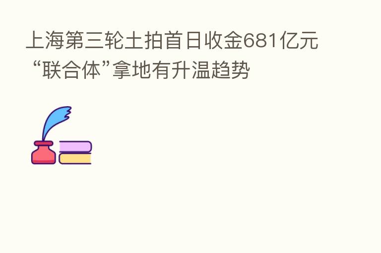 上海 三轮土拍首日收金681亿元 “联合体”拿地有升温趋势