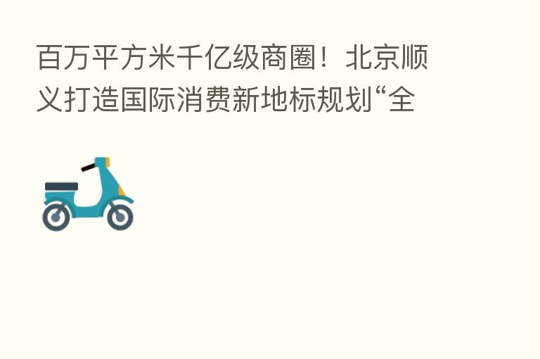 白万平方米千亿级商圈!北京顺义打造国际消费新地标规划“全剧透”