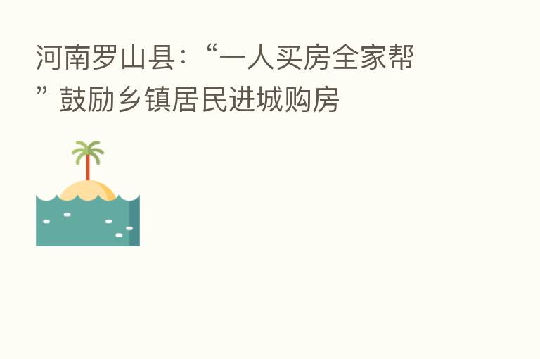 河南罗山县：“一人买房全家帮” 鼓励乡镇居民进城购房